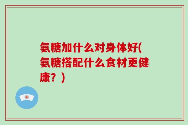 氨糖加什么对身体好(氨糖搭配什么食材更健康?) 氨糖加什么对身体好(氨糖搭配什么食材更健康?)