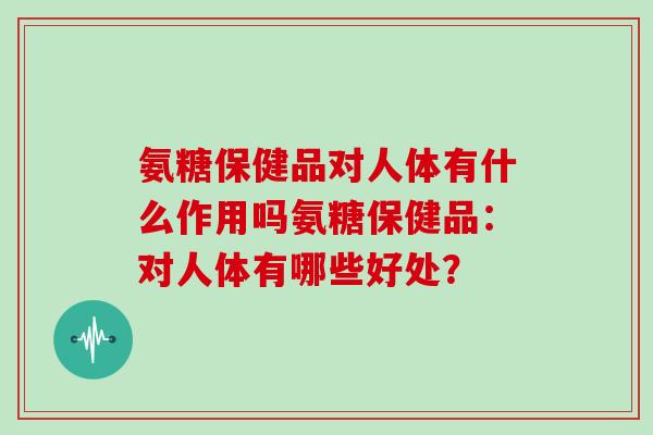 氨糖保健品对人体有什么作用吗氨糖保健品:对人体有哪些好处? 氨糖保健品对人体有什么作用吗氨糖保健品:对人体有哪些好处?