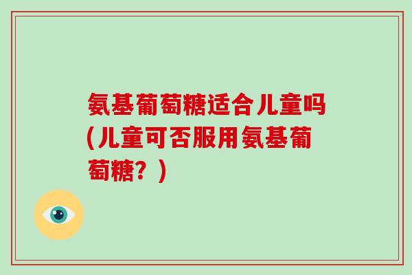 氨基葡萄糖适合儿童吗(儿童可否服用氨基葡萄糖?) 氨基葡萄糖适合儿童吗(儿童可否服用氨基葡萄糖?)