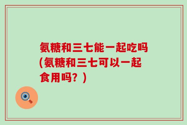 氨糖和三七能一起吃吗(氨糖和三七可以一起食用吗?) 氨糖和三七能一起吃吗(氨糖和三七可以一起食用吗?)