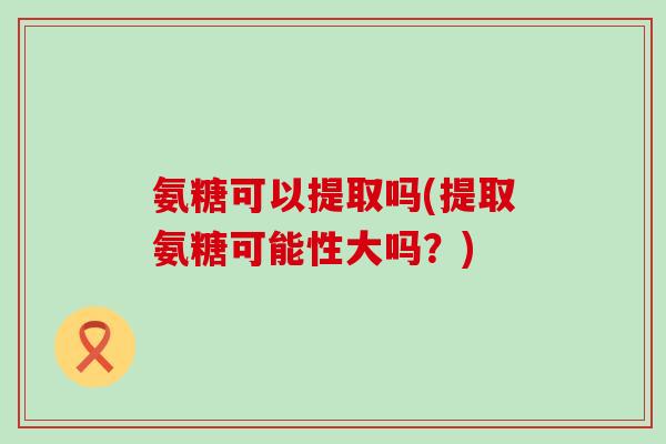 氨糖可以提取吗(提取氨糖可能性大吗?) 氨糖可以提取吗(提取氨糖可能性大吗?)
