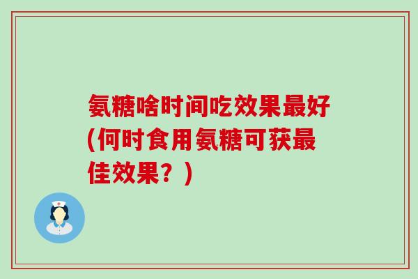 氨糖啥时间吃效果好(何时食用氨糖可获佳效果？)