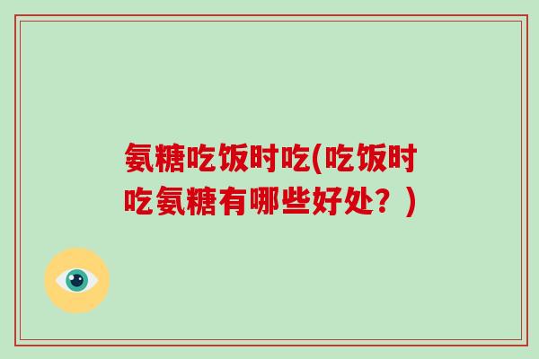 氨糖吃饭时吃(吃饭时吃氨糖有哪些好处?) 氨糖吃饭时吃(吃饭时吃氨糖有哪些好处?)