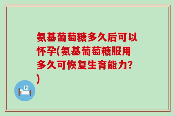 氨基葡萄糖多久后可以怀孕(氨基葡萄糖服用多久可恢复生育能力?) 氨基葡萄糖多久后可以怀孕(氨基葡萄糖服用多久可恢复生育能力?)