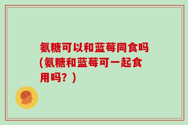 氨糖可以和蓝莓同食吗(氨糖和蓝莓可一起食用吗？)