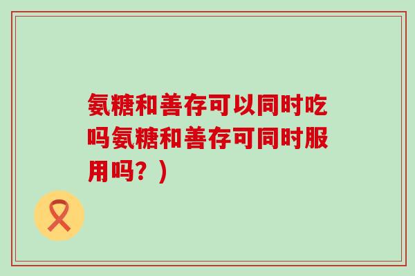 氨糖和善存可以同时吃吗氨糖和善存可同时服用吗?) 氨糖和善存可以同时吃吗氨糖和善存可同时服用吗?)