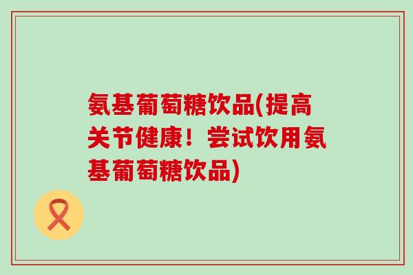 氨基葡萄糖饮品(提高关节健康！尝试饮用氨基葡萄糖饮品)