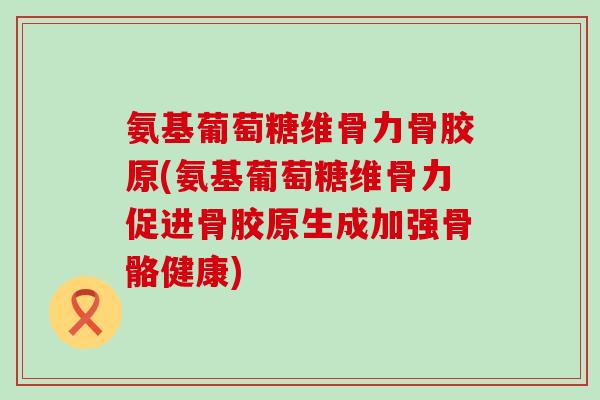 氨基葡萄糖维骨力骨胶原(氨基葡萄糖维骨力促进骨胶原生成加强骨骼健康)
