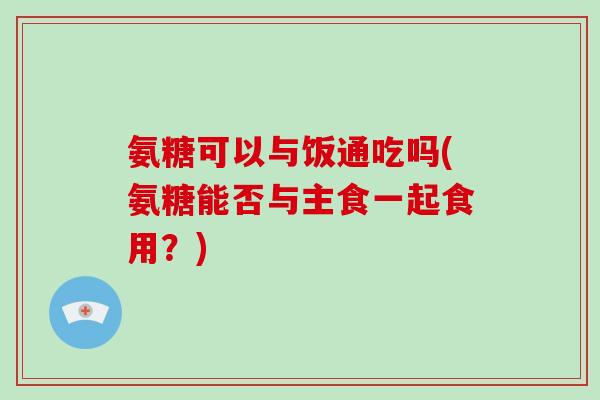 氨糖可以与饭通吃吗(氨糖能否与主食一起食用?) 氨糖可以与饭通吃吗(氨糖能否与主食一起食用?)