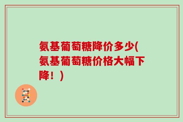 氨基葡萄糖降价多少(氨基葡萄糖价格大幅下降！)