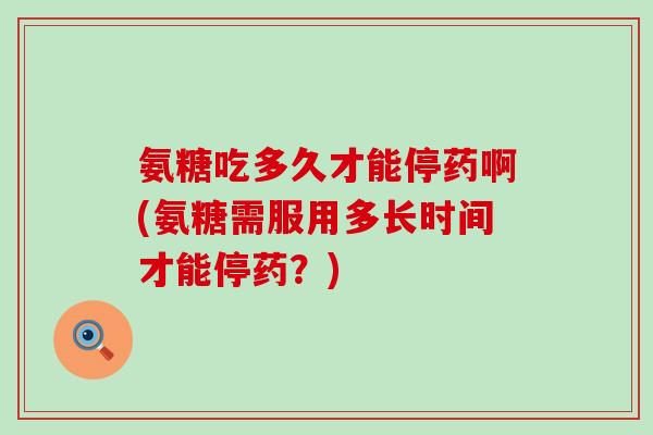 氨糖吃多久才能停药啊(氨糖需服用多长时间才能停药?) 氨糖吃多久才能停药啊(氨糖需服用多长时间才能停药?)