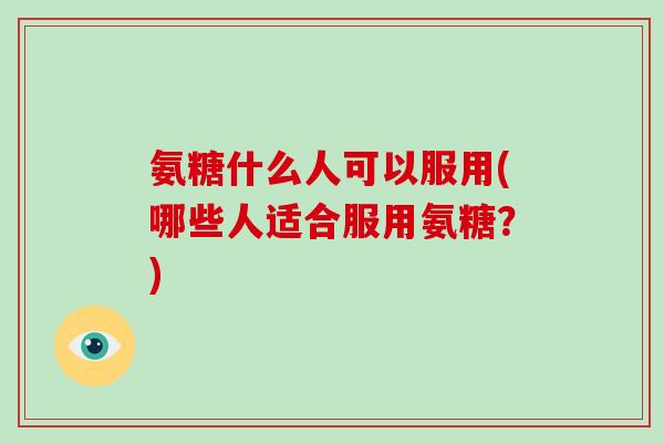 氨糖什么人可以服用(哪些人适合服用氨糖?) 氨糖什么人可以服用(哪些人适合服用氨糖?)
