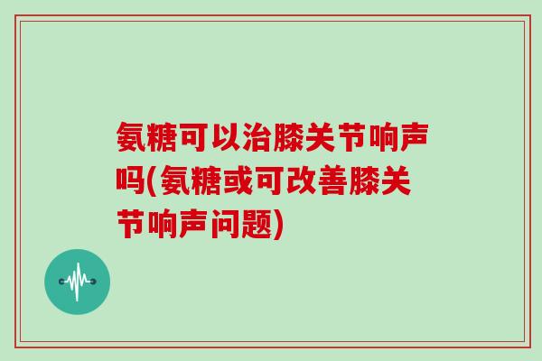 氨糖可以膝关节响声吗(氨糖或可改善膝关节响声问题) 氨糖可以膝关节响声吗(氨糖或可改善膝关节响声问题)