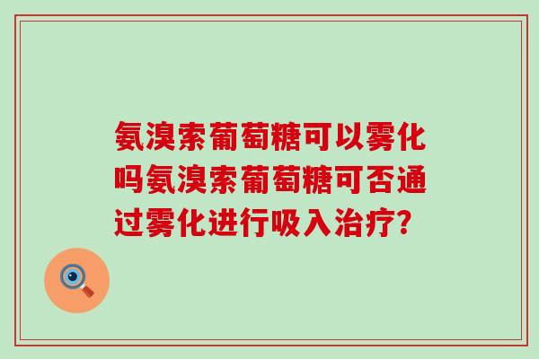 氨溴索葡萄糖可以雾化吗氨溴索葡萄糖可否通过雾化进行吸入？
