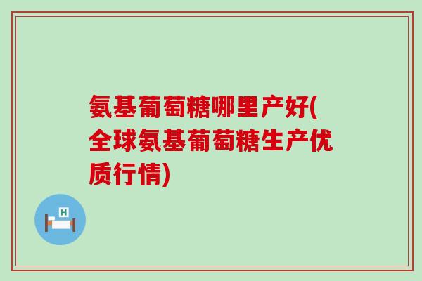 氨基葡萄糖哪里产好(全球氨基葡萄糖生产优质行情)