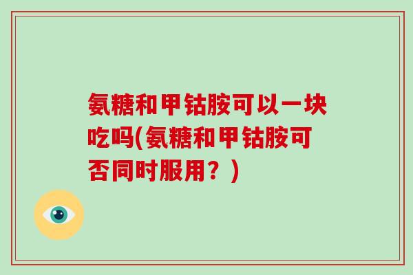 氨糖和甲钴胺可以一块吃吗(氨糖和甲钴胺可否同时服用？)