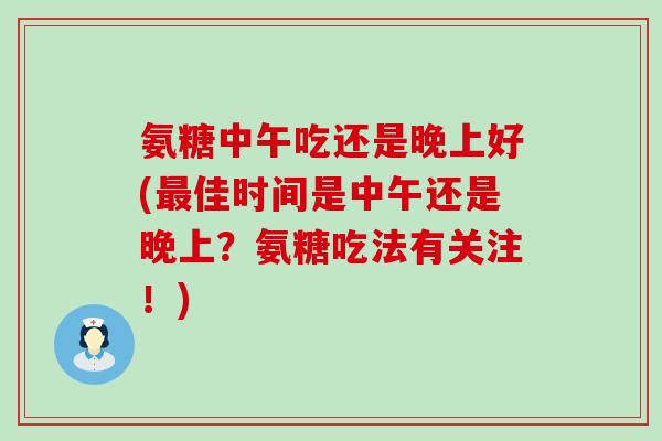 氨糖中午吃还是晚上好(佳时间是中午还是晚上?氨糖吃法有关注!) 氨糖中午吃还是晚上好(佳时间是中午还是晚上?氨糖吃法有关注!)