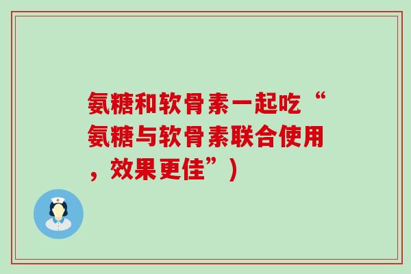氨糖和软骨素一起吃“氨糖与软骨素联合使用,效果更佳”) 氨糖和软骨素一起吃“氨糖与软骨素联合使用,效果更佳”)