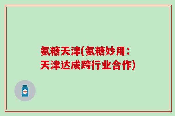 氨糖天津(氨糖妙用:天津达成跨行业合作) 氨糖天津(氨糖妙用:天津达成跨行业合作)