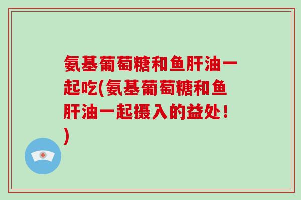 氨基葡萄糖和鱼油一起吃(氨基葡萄糖和鱼油一起摄入的益处!) 氨基葡萄糖和鱼油一起吃(氨基葡萄糖和鱼油一起摄入的益处!)