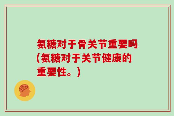 氨糖对于骨关节重要吗(氨糖对于关节健康的重要性。)