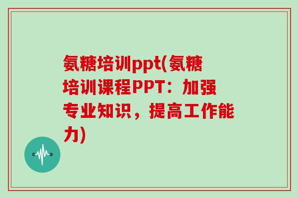 氨糖培训ppt(氨糖培训课程PPT:加强专业知识,提高工作能力) 氨糖培训ppt(氨糖培训课程PPT:加强专业知识,提高工作能力)