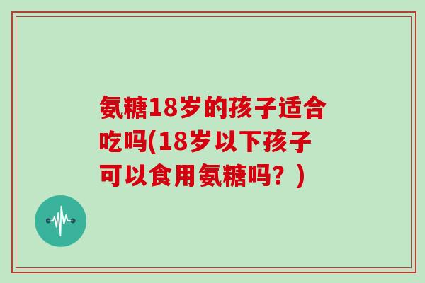 氨糖18岁的孩子适合吃吗(18岁以下孩子可以食用氨糖吗？)