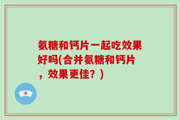 氨糖和钙片一起吃效果好吗(合并氨糖和钙片,效果更佳?) 氨糖和钙片一起吃效果好吗(合并氨糖和钙片,效果更佳?)