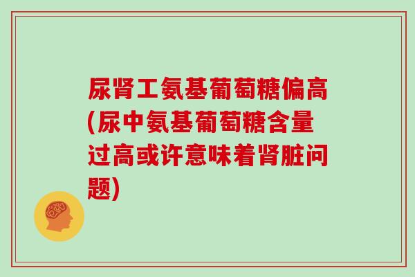 尿工氨基葡萄糖偏高(尿中氨基葡萄糖含量过高或许意味着脏问题) 尿工氨基葡萄糖偏高(尿中氨基葡萄糖含量过高或许意味着脏问题)