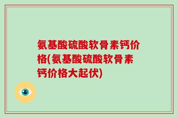 氨基酸硫酸软骨素钙价格(氨基酸硫酸软骨素钙价格大起伏) 氨基酸硫酸软骨素钙价格(氨基酸硫酸软骨素钙价格大起伏)