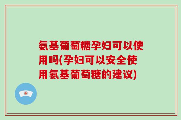 氨基葡萄糖孕妇可以使用吗(孕妇可以安全使用氨基葡萄糖的建议)