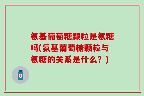 氨基葡萄糖颗粒是氨糖吗(氨基葡萄糖颗粒与氨糖的关系是什么？)