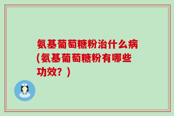 氨基葡萄糖粉什么(氨基葡萄糖粉有哪些功效?) 氨基葡萄糖粉什么(氨基葡萄糖粉有哪些功效?)