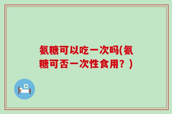 氨糖可以吃一次吗(氨糖可否一次性食用?) 氨糖可以吃一次吗(氨糖可否一次性食用?)