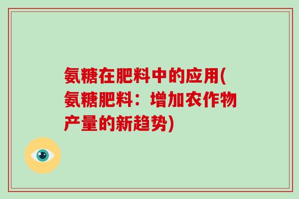 氨糖在肥料中的应用(氨糖肥料:增加农作物产量的新趋势) 氨糖在肥料中的应用(氨糖肥料:增加农作物产量的新趋势)