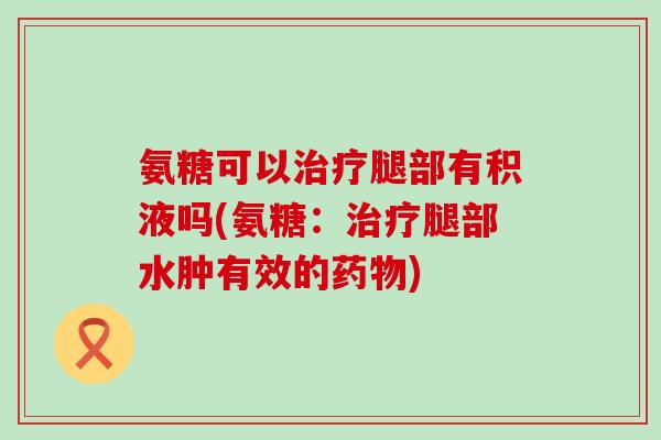 氨糖可以腿部有积液吗(氨糖:腿部水肿有效的) 氨糖可以腿部有积液吗(氨糖:腿部水肿有效的)