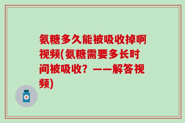 氨糖多久能被吸收掉啊视频(氨糖需要多长时间被吸收？——解答视频)