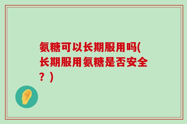 氨糖可以长期服用吗(长期服用氨糖是否安全？)