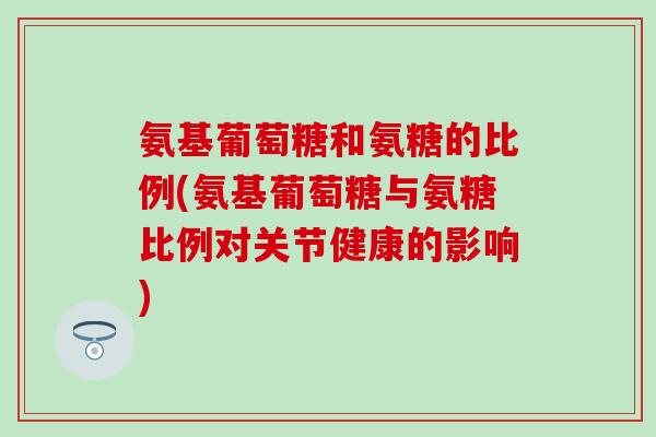 氨基葡萄糖和氨糖的比例(氨基葡萄糖与氨糖比例对关节健康的影响) 氨基葡萄糖和氨糖的比例(氨基葡萄糖与氨糖比例对关节健康的影响)