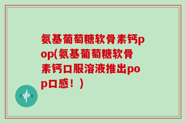 氨基葡萄糖软骨素钙pop(氨基葡萄糖软骨素钙口服溶液推出pop口感！)