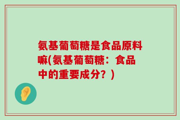 氨基葡萄糖是食品原料嘛(氨基葡萄糖：食品中的重要成分？)