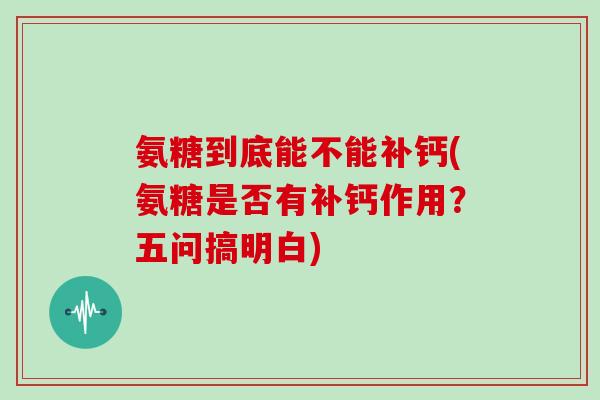 氨糖到底能不能补钙(氨糖是否有补钙作用？五问搞明白)