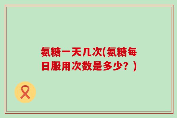 氨糖一天几次(氨糖每日服用次数是多少?) 氨糖一天几次(氨糖每日服用次数是多少?)