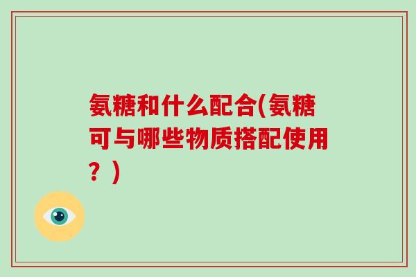 氨糖和什么配合(氨糖可与哪些物质搭配使用?) 氨糖和什么配合(氨糖可与哪些物质搭配使用?)