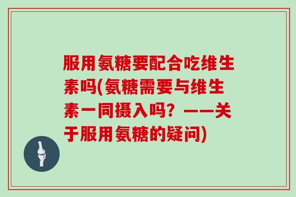 服用氨糖要配合吃维生素吗(氨糖需要与维生素一同摄入吗?——关于服用氨糖的疑问) 服用氨糖要配合吃维生素吗(氨糖需要与维生素一同摄入吗?——关于服用氨糖的疑问)
