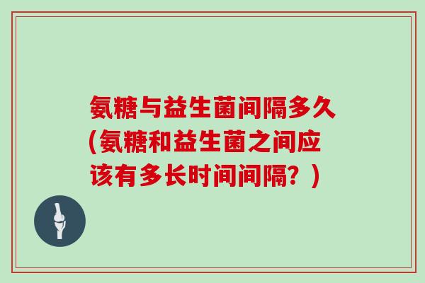 氨糖与益生菌间隔多久(氨糖和益生菌之间应该有多长时间间隔?) 氨糖与益生菌间隔多久(氨糖和益生菌之间应该有多长时间间隔?)