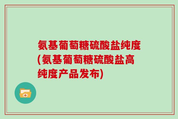 氨基葡萄糖硫酸盐纯度(氨基葡萄糖硫酸盐高纯度产品发布) 氨基葡萄糖硫酸盐纯度(氨基葡萄糖硫酸盐高纯度产品发布)
