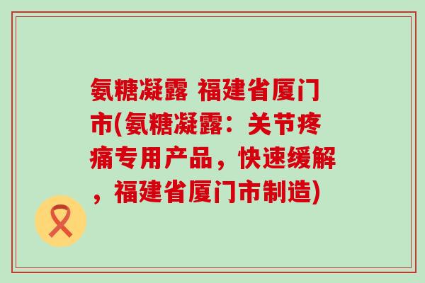 氨糖凝露 福建省厦门市(氨糖凝露:关节专用产品,快速缓解,福建省厦门市制造) 氨糖凝露 福建省厦门市(氨糖凝露:关节专用产品,快速缓解,福建省厦门市制造)