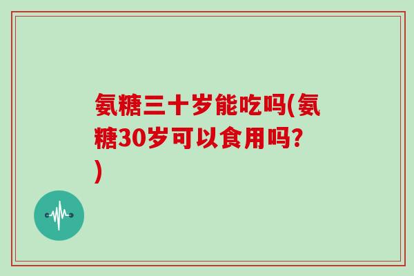氨糖三十岁能吃吗(氨糖30岁可以食用吗？)