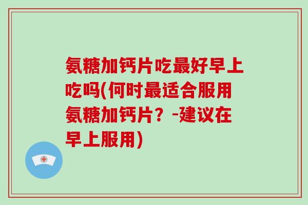 氨糖加钙片吃好早上吃吗(何时适合服用氨糖加钙片？-建议在早上服用)